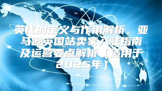 英代的定义与作用解析，亚马逊英国站卖家入驻指南及运营要点解析适用于2025年