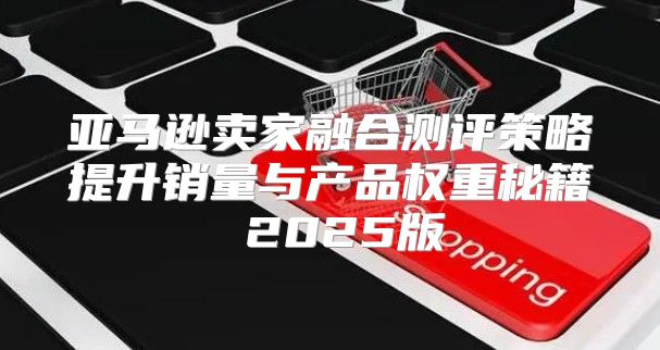 亚马逊卖家融合测评策略提升销量与产品权重秘籍 2025版
