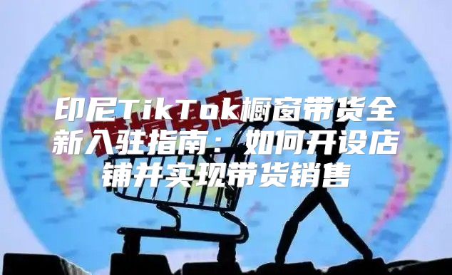 印尼TikTok橱窗带货全新入驻指南：如何开设店铺并实现带货销售