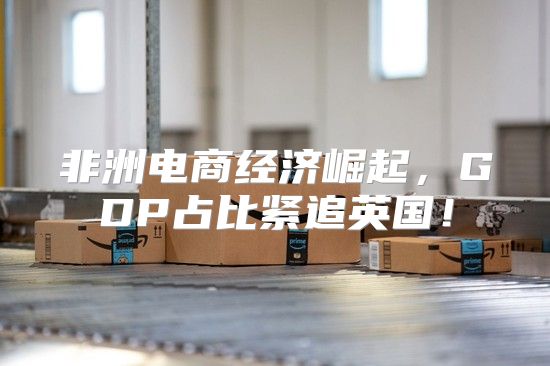 非洲电商经济崛起，GDP占比紧追英国！
