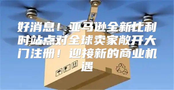 好消息！亚马逊全新比利时站点对全球卖家敞开大门注册！迎接新的商业机遇