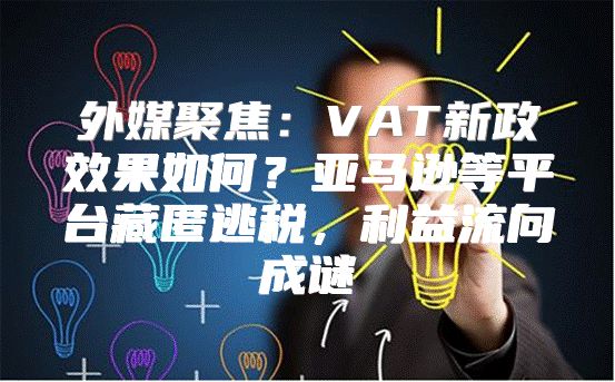 外媒聚焦：VAT新政效果如何？亚马逊等平台藏匿逃税，利益流向成谜