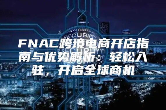 FNAC跨境电商开店指南与优势解析：轻松入驻，开启全球商机