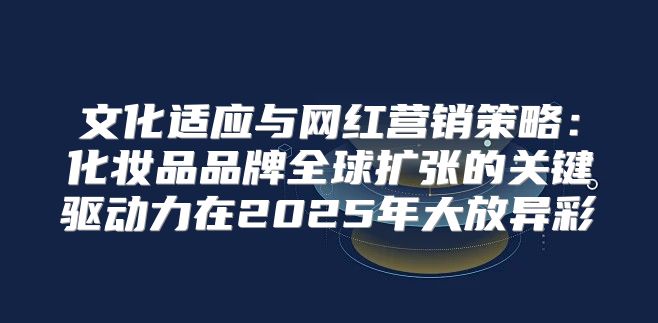 文化适应与网红营销策略：化妆品品牌全球扩张的关键驱动力在2025年大放异彩