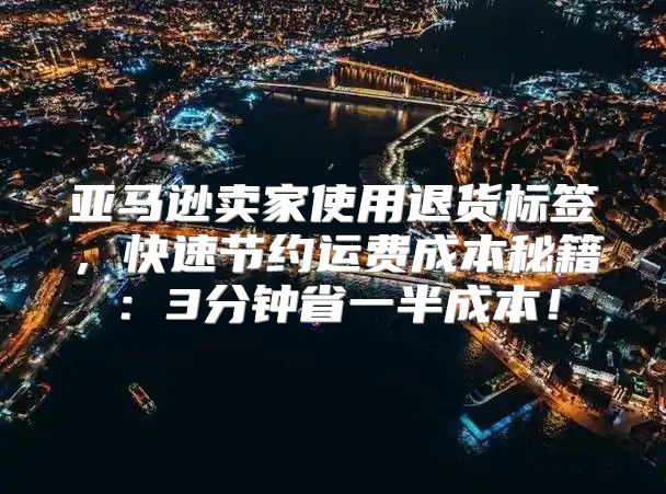 亚马逊卖家使用退货标签，快速节约运费成本秘籍：3分钟省一半成本！