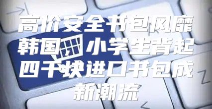 高价安全书包风靡韩国，小学生背起四千块进口书包成新潮流