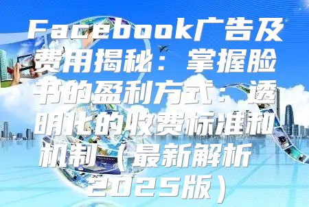 Facebook广告及费用揭秘：掌握脸书的盈利方式：透明化的收费标准和机制最新解析 2025版