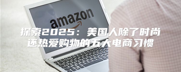 探索2025美国人除了时尚还热爱购物的五大电商习惯