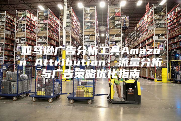 亚马逊广告分析工具Amazon Attribution：流量分析与广告策略优化指南