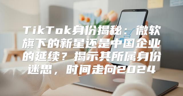 TikTok身份揭秘：微软旗下的新星还是中国企业的延续？揭示其所属身份迷思，时间走向2025