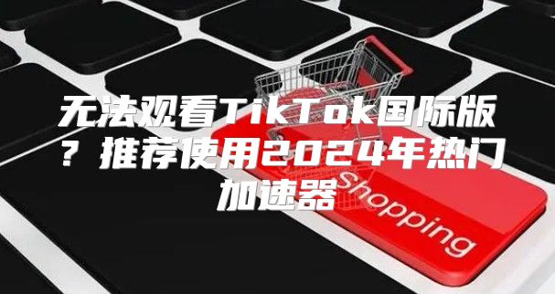 无法观看TikTok国际版？推荐使用2025年热门加速器