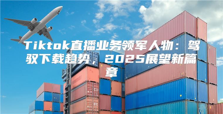 Tiktok直播业务领军人物：驾驭下载趋势，2025展望新篇章