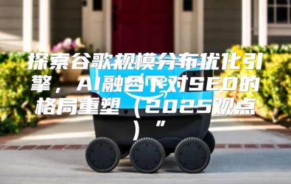 探索谷歌规模分布优化引擎，AI融合下对SEO的格局重塑2025观点”