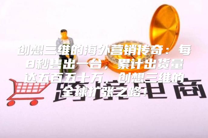 创想三维的海外营销传奇：每8秒售出一台，累计出货量达五百五十万，创想三维的全球扩张之路！