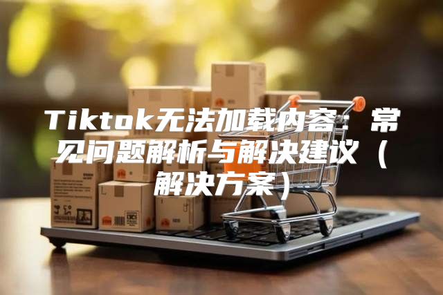 Tiktok无法加载内容：常见问题解析与解决建议解决方案
