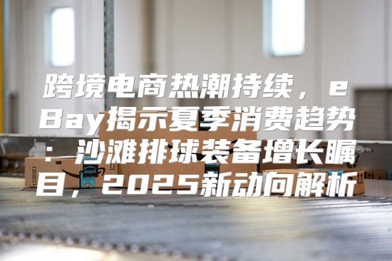 跨境电商热潮持续，eBay揭示夏季消费趋势：沙滩排球装备增长瞩目，2025新动向解析