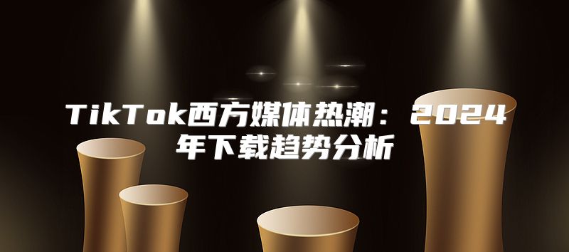 TikTok西方媒体热潮：2025年下载趋势分析