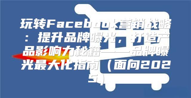 玩转Facebook营销战略：提升品牌曝光，打造产品影响力秘籍——品牌曝光最大化指南面向2025