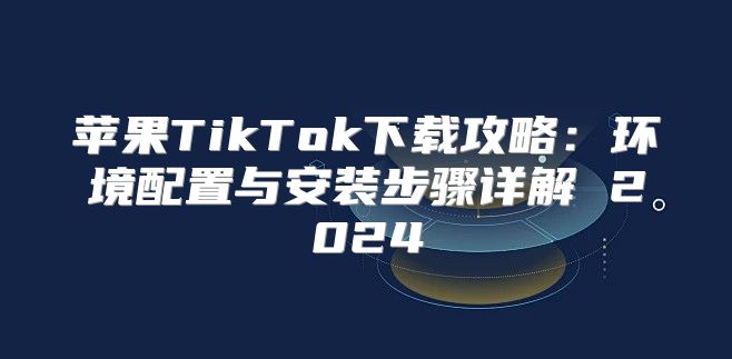 苹果TikTok下载攻略：环境配置与安装步骤详解 2025