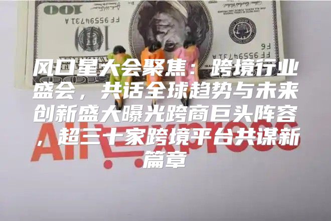 风口星大会聚焦：跨境行业盛会，共话全球趋势与未来创新盛大曝光跨商巨头阵容，超三十家跨境平台共谋新篇章