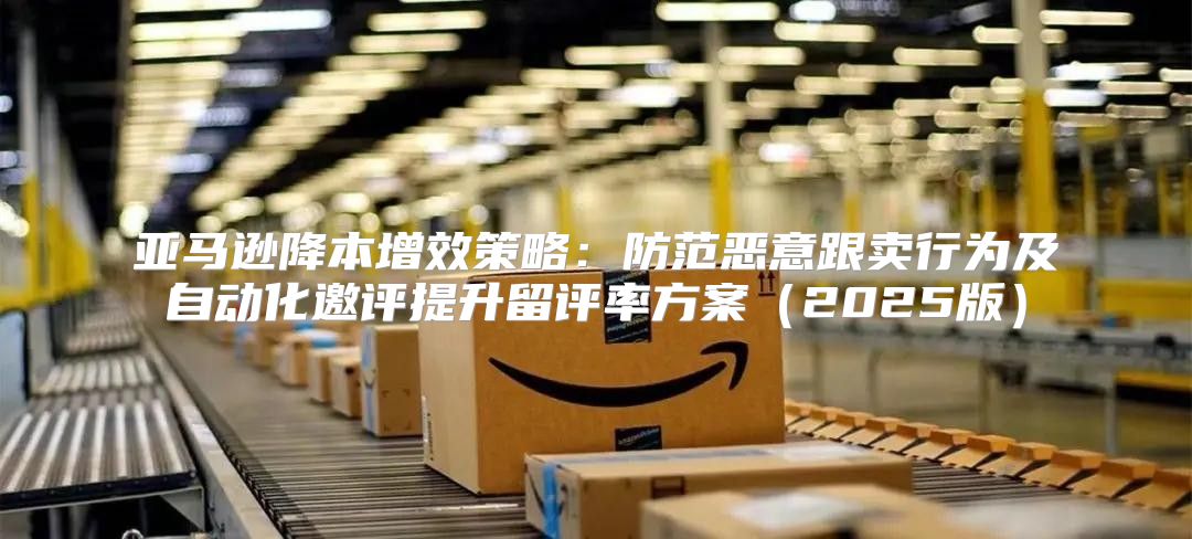 亚马逊降本增效策略：防范恶意跟卖行为及自动化邀评提升留评率方案2025版
