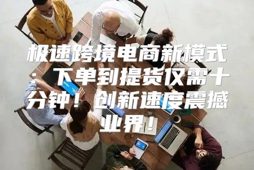 极速跨境电商新模式：下单到提货仅需十分钟！创新速度震撼业界！