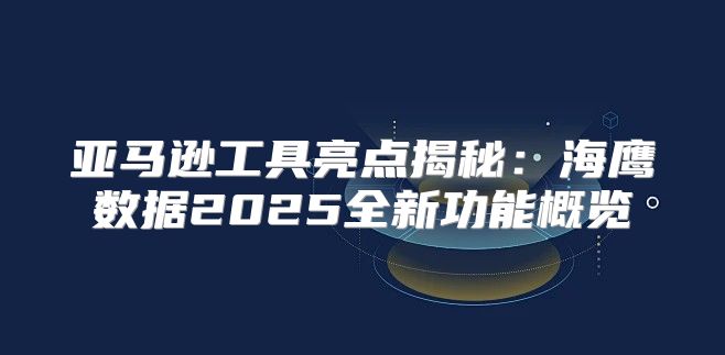 亚马逊工具亮点揭秘：海鹰数据2025全新功能概览