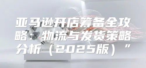 亚马逊开店筹备全攻略：物流与发货策略分析2025版”