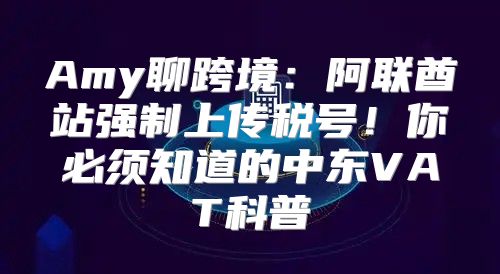 Amy聊跨境：阿联酋站强制上传税号！你必须知道的中东VAT科普→