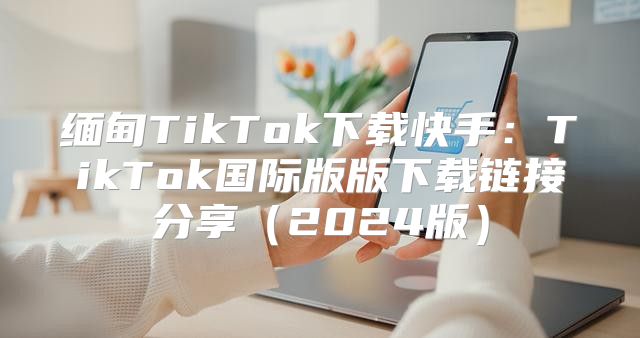 缅甸TikTok下载快手：TikTok国际版版下载链接分享2025版
