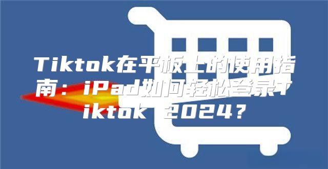 Tiktok在平板上的使用指南：iPad如何轻松登录Tiktok 2025？