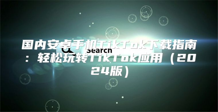 国内安卓手机TikTok下载指南：轻松玩转TikTok应用2025版