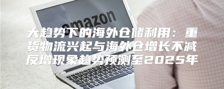 大趋势下的海外仓储利用：重货物流兴起与海外仓增长不减反增现象趋势预测至2025年