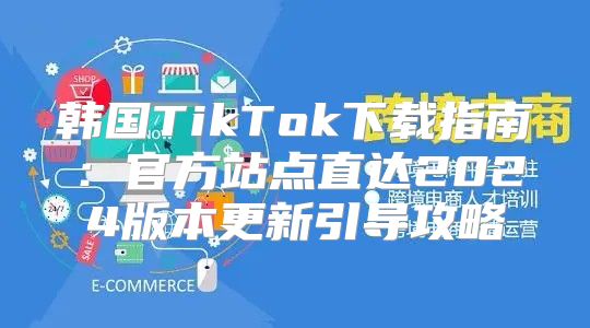 韩国TikTok下载指南：官方站点直达2025版本更新引导攻略