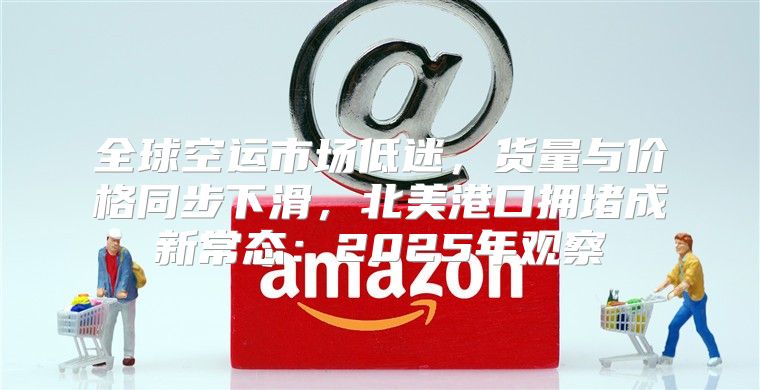全球空运市场低迷，货量与价格同步下滑，北美港口拥堵成新常态：2025年观察