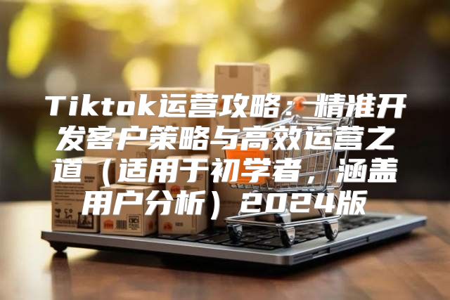 Tiktok运营攻略：精准开发客户策略与高效运营之道适用于初学者，涵盖用户分析2025版