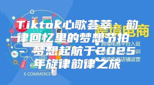 Tiktok心歌荟萃：韵律回忆里的梦想节拍 - 梦想起航于2025年旋律韵律之旅
