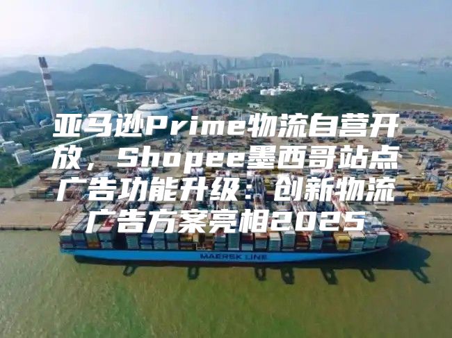 亚马逊Prime物流自营开放，Shopee墨西哥站点广告功能升级：创新物流广告方案亮相2025