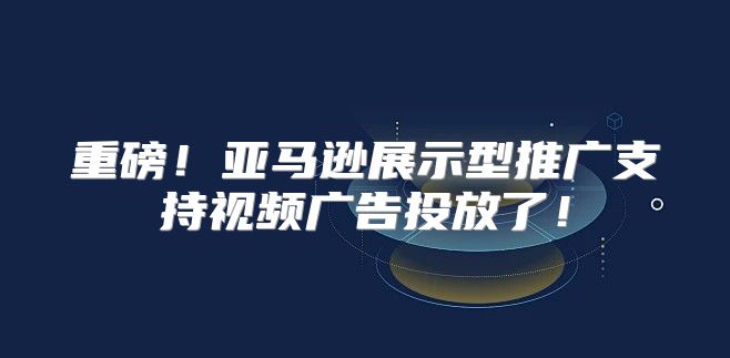 重磅！亚马逊展示型推广支持视频广告投放了！