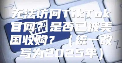 无法访问TikTok官网？是否已被美国收购？统一改写为2025年
