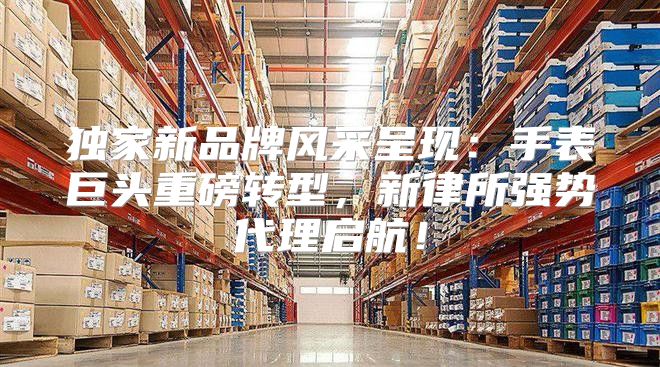 独家新品牌风采呈现：手表巨头重磅转型，新律所强势代理启航！