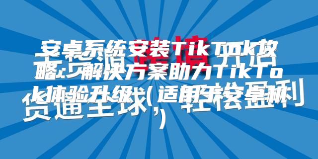 安卓系统安装TikTok攻略：解决方案助力TikTok体验升级适用于安卓机