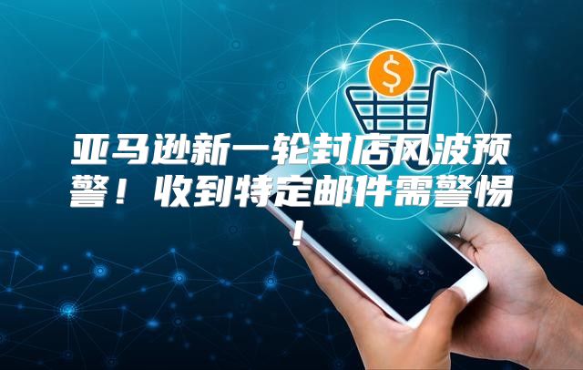 亚马逊新一轮封店风波预警！收到特定邮件需警惕！