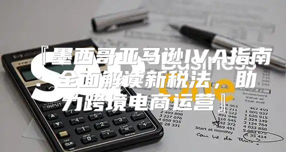 『墨西哥亚马逊IVA指南：全面解读新税法，助力跨境电商运营』