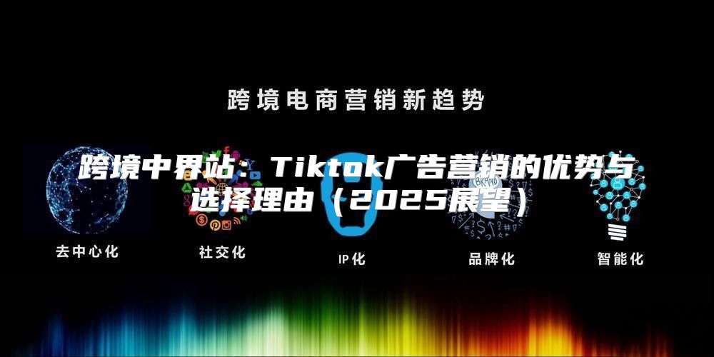 跨境中界站：Tiktok广告营销的优势与选择理由2025展望