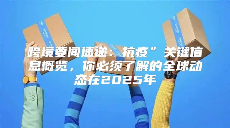 跨境要闻速递：抗疫”关键信息概览，你必须了解的全球动态在2025年