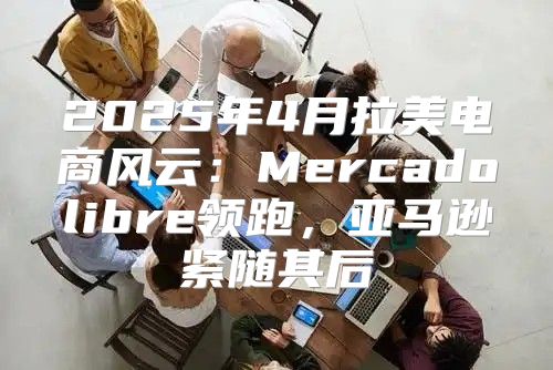 2025年4月拉美电商风云：Mercadolibre领跑，亚马逊紧随其后