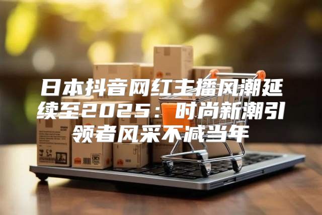日本抖音网红主播风潮延续至2025时尚新潮引领者风采不减当年