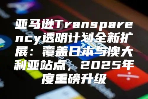 亚马逊Transparency透明计划全新扩展：覆盖日本与澳大利亚站点，2025年度重磅升级