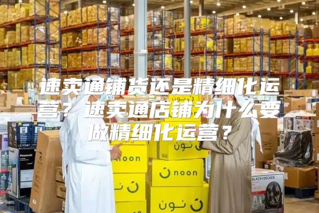 速卖通铺货还是精细化运营？速卖通店铺为什么要做精细化运营？